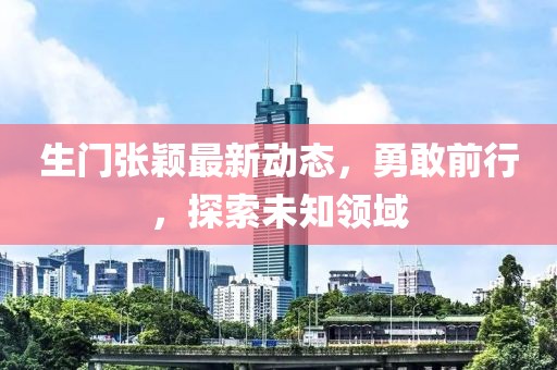 生门张颖最新动态，勇敢前行，探索未知领域
