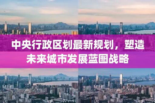 中央行政区划最新规划，塑造未来城市发展蓝图战略