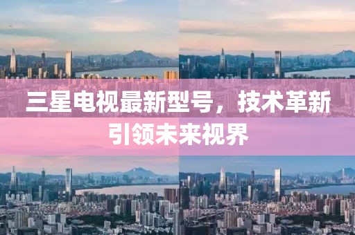 三星电视最新型号，技术革新引领未来视界