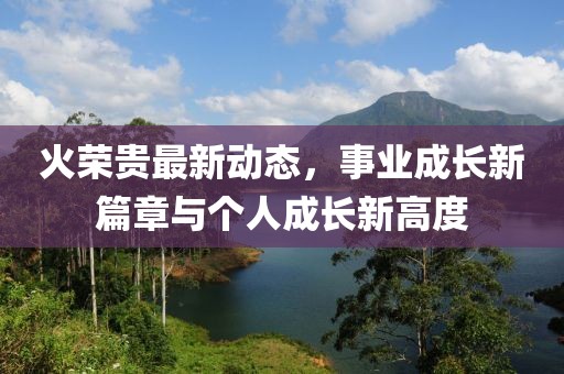 火荣贵最新动态，事业成长新篇章与个人成长新高度