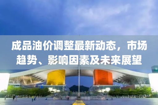成品油价调整最新动态，市场趋势、影响因素及未来展望
