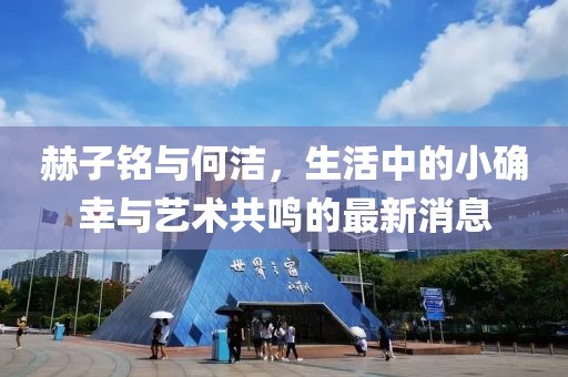 赫子铭与何洁，生活中的小确幸与艺术共鸣的最新消息