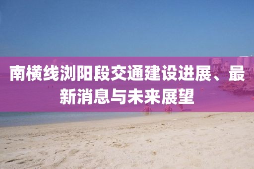南横线浏阳段交通建设进展、最新消息与未来展望