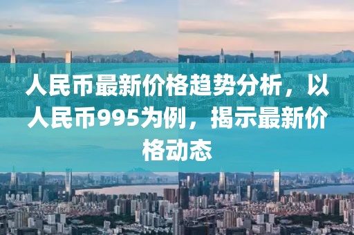 人民币最新价格趋势分析，以人民币995为例，揭示最新价格动态
