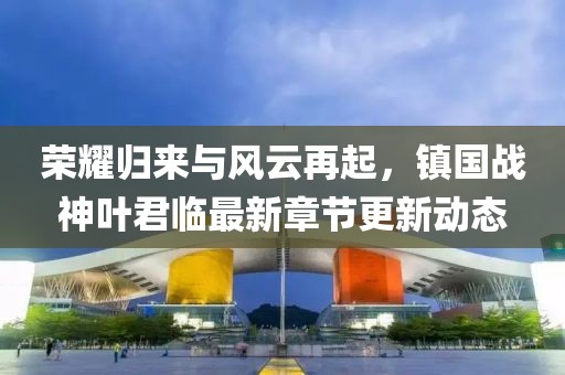 荣耀归来与风云再起，镇国战神叶君临最新章节更新动态