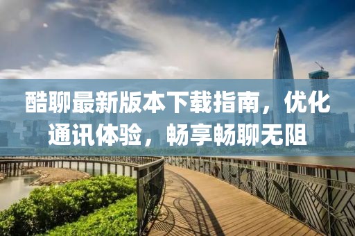 酷聊最新版本下载指南，优化通讯体验，畅享畅聊无阻