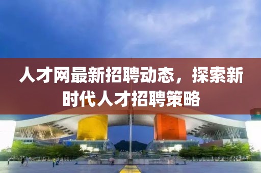 人才网最新招聘动态，探索新时代人才招聘策略