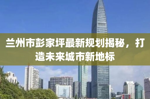 兰州市彭家坪最新规划揭秘，打造未来城市新地标