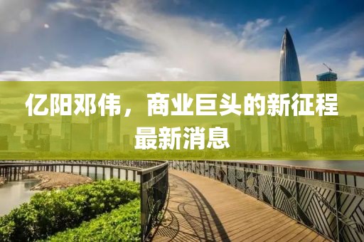 亿阳邓伟，商业巨头的新征程最新消息