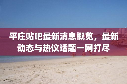 平庄贴吧最新消息概览，最新动态与热议话题一网打尽