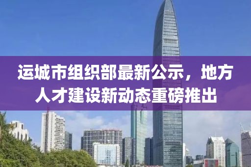 运城市组织部最新公示，地方人才建设新动态重磅推出