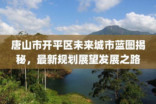 唐山市开平区未来城市蓝图揭秘，最新规划展望发展之路