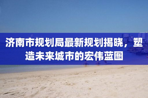 济南市规划局最新规划揭晓，塑造未来城市的宏伟蓝图
