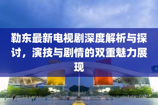 勒东最新电视剧深度解析与探讨，演技与剧情的双重魅力展现
