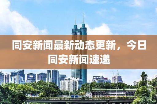 同安新闻最新动态更新，今日同安新闻速递
