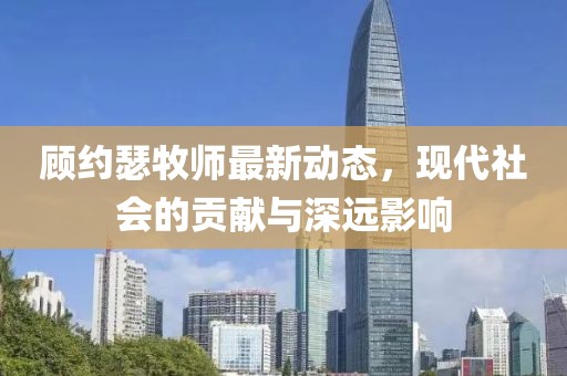 顾约瑟牧师最新动态，现代社会的贡献与深远影响