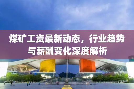 煤矿工资最新动态，行业趋势与薪酬变化深度解析
