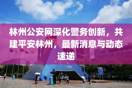 林州公安网深化警务创新，共建平安林州，最新消息与动态速递