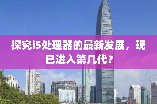 探究i5处理器的最新发展，现已进入第几代？