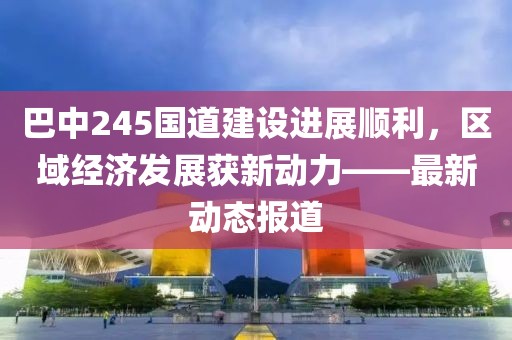 巴中245国道建设进展顺利，区域经济发展获新动力——最新动态报道