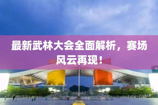 最新武林大会全面解析，赛场风云再现！