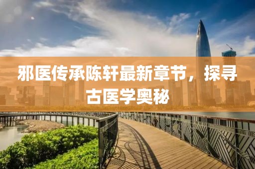 邪医传承陈轩最新章节，探寻古医学奥秘