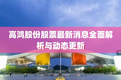高鸿股份股票最新消息全面解析与动态更新