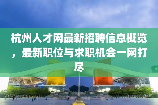 杭州人才网最新招聘信息概览，最新职位与求职机会一网打尽