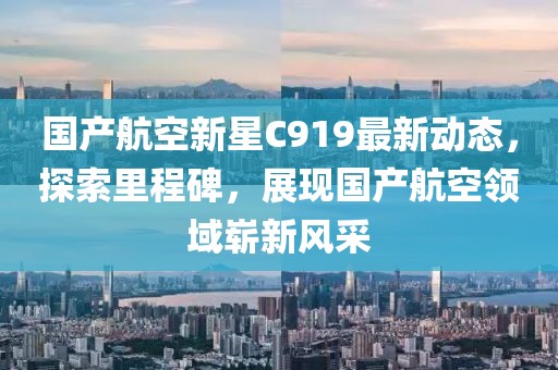 国产航空新星C919最新动态，探索里程碑，展现国产航空领域崭新风采