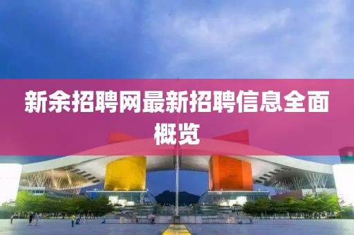 新余招聘网最新招聘信息全面概览