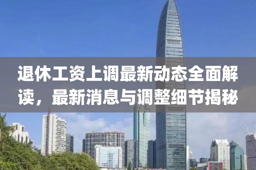 退休工资上调最新动态全面解读，最新消息与调整细节揭秘