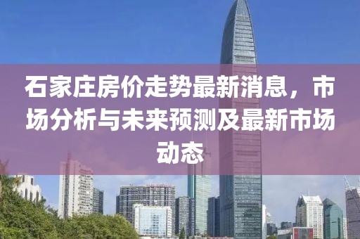 石家庄房价走势最新消息，市场分析与未来预测及最新市场动态