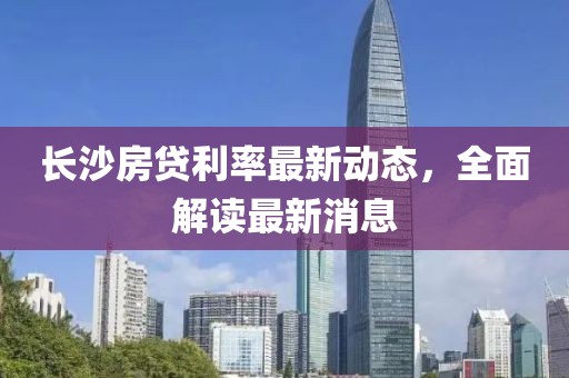 长沙房贷利率最新动态，全面解读最新消息