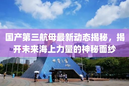 国产第三航母最新动态揭秘，揭开未来海上力量的神秘面纱