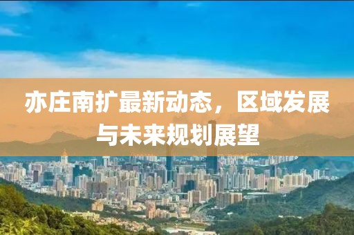 亦庄南扩最新动态，区域发展与未来规划展望