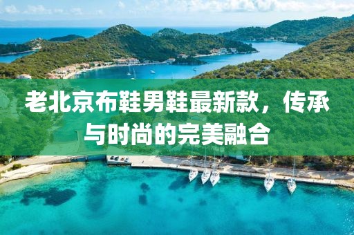 老北京布鞋男鞋最新款，传承与时尚的完美融合