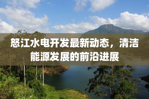 怒江水电开发最新动态，清洁能源发展的前沿进展