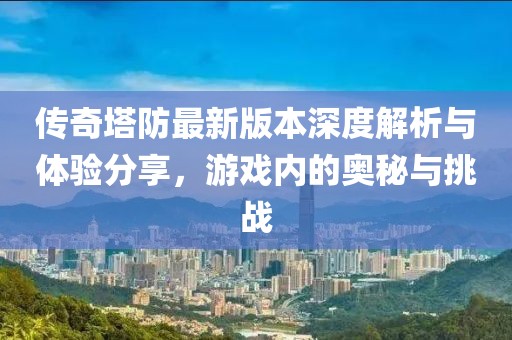传奇塔防最新版本深度解析与体验分享，游戏内的奥秘与挑战