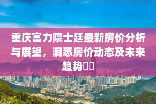 重庆富力院士廷最新房价分析与展望，洞悉房价动态及未来趋势​​