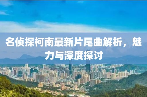 名侦探柯南最新片尾曲解析，魅力与深度探讨