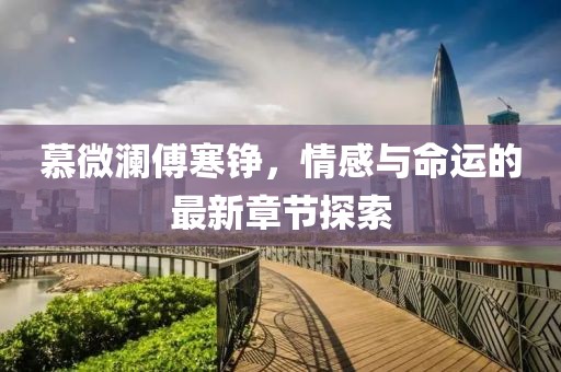 慕微澜傅寒铮，情感与命运的最新章节探索