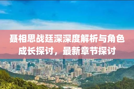聂相思战廷深深度解析与角色成长探讨，最新章节探讨