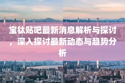 宝钛贴吧最新消息解析与探讨，深入探讨最新动态与趋势分析