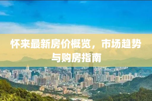 怀来最新房价概览，市场趋势与购房指南