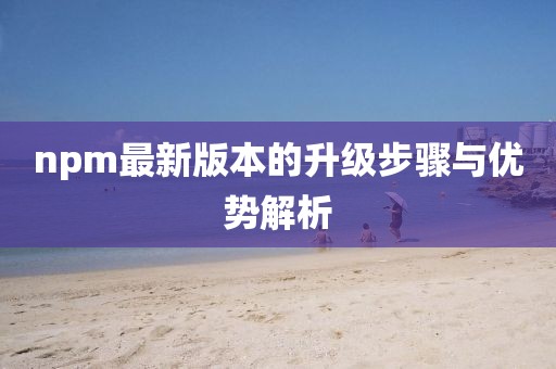 npm最新版本的升级步骤与优势解析