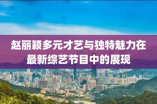 赵丽颖多元才艺与独特魅力在最新综艺节目中的展现