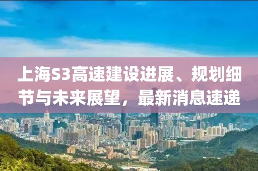 上海S3高速建设进展、规划细节与未来展望，最新消息速递