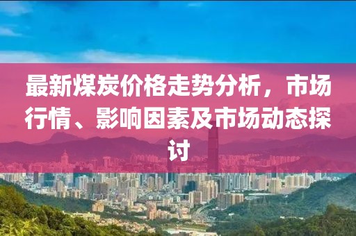 最新煤炭价格走势分析，市场行情、影响因素及市场动态探讨