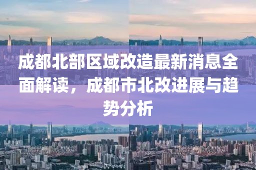 成都北部区域改造最新消息全面解读，成都市北改进展与趋势分析