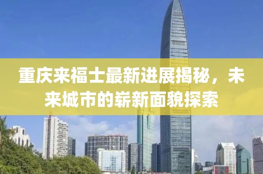 重庆来福士最新进展揭秘，未来城市的崭新面貌探索
